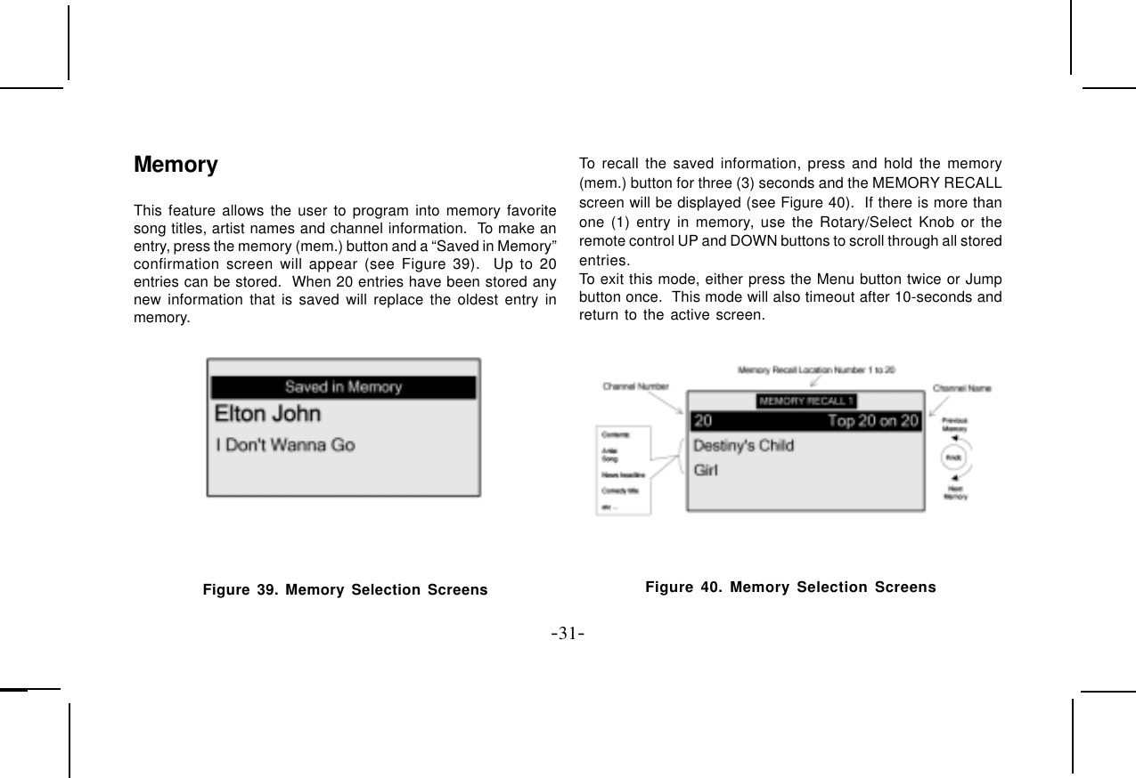 -31-MemoryThis feature allows the user to program into memory favoritesong titles, artist names and channel information.  To make anentry, press the memory (mem.) button and a “Saved in Memory”confirmation screen will appear (see Figure 39).  Up to 20entries can be stored.  When 20 entries have been stored anynew information that is saved will replace the oldest entry inmemory.To recall the saved information, press and hold the memory(mem.) button for three (3) seconds and the MEMORY RECALLscreen will be displayed (see Figure 40).  If there is more thanone (1) entry in memory, use the Rotary/Select Knob or theremote control UP and DOWN buttons to scroll through all storedentries.To exit this mode, either press the Menu button twice or Jumpbutton once.  This mode will also timeout after 10-seconds andreturn to the active screen. Figure 39. Memory Selection Screens Figure 40. Memory Selection Screens