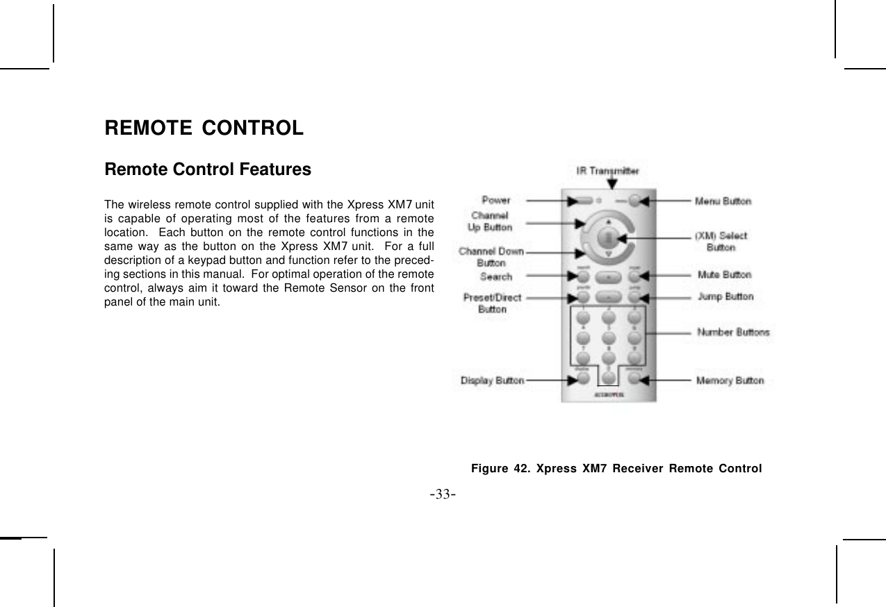 -33-The wireless remote control supplied with the Xpress XM7 unitis capable of operating most of the features from a remotelocation.  Each button on the remote control functions in thesame way as the button on the Xpress XM7 unit.  For a fulldescription of a keypad button and function refer to the preced-ing sections in this manual.  For optimal operation of the remotecontrol, always aim it toward the Remote Sensor on the frontpanel of the main unit.REMOTE CONTROLRemote Control FeaturesFigure 42. Xpress XM7 Receiver Remote Control