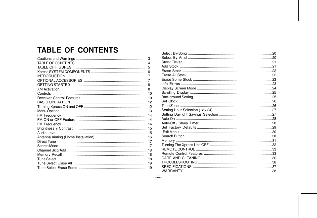 -4-TABLE OF CONTENTSCautions and Warnings .......................................................................3TABLE OF CONTENTS .......................................................................4TABLE OF FIGURES .......................................................................... 5Xpress SYSTEM COMPONENTS ........................................................ 6INTRODUCTION ................................................................................ 7OPTIONAL ACCESSORIES ...............................................................7GETTING STARTED ............................................................................ 8XM Activation ...................................................................................... 8Controls...............................................................................................10Receiver Control Features .................................................................10BASIC OPERATION ............................................................................ 12Turning Xpress ON and OFF ............................................................... 12Menu Options ...................................................................................... 13FM Frequency..................................................................................... 14FM ON or OFF Feature ......................................................................14FM Frequency..................................................................................... 14Brightness + Contrast ......................................................................... 15Audio Level ......................................................................................... 15Antenna Aiming (Home Installation) ................................................... 16Direct Tune.......................................................................................... 17Search Mode .......................................................................................17Channel Skip/Add................................................................................ 18Memory Recall .................................................................................... 18Tune Select ......................................................................................... 18Tune Select Erase All ..........................................................................19Tune Select Erase Some ....................................................................19Select By-Song ................................................................................... 20Select By Artist ................................................................................... 20Stock Ticker ........................................................................................ 21Add Stock ........................................................................................... 21Erase Stock ........................................................................................ 22Erase All Stock ...................................................................................22Erase Some Stock ..............................................................................23Info Extras .......................................................................................... 23Display Screen Mode .......................................................................... 24Scrolling Display ................................................................................. 25Background Setting ............................................................................. 25Set Clock ............................................................................................ 26Time Zone ........................................................................................... 26Setting Hour Selection (12 / 24) .......................................................... 27Setting Daylight Savings Selection .................................................... 27Auto-On ...............................................................................................28Auto-Off / Sleep Timer ....................................................................... 28Set Factory Defaults .......................................................................... 29-Exit Menu- ..........................................................................................30Search Button ..................................................................................... 30Memory ...............................................................................................31Turning The Xpress Unit OFF ............................................................. 32REMOTE CONTROL ........................................................................... 33Remote Control Features ................................................................... 33CARE AND CLEANING ...................................................................... 36TROUBLESHOOTING ......................................................................... 36SPECIFICATIONS .............................................................................. 37WARRANTY .......................................................................................38