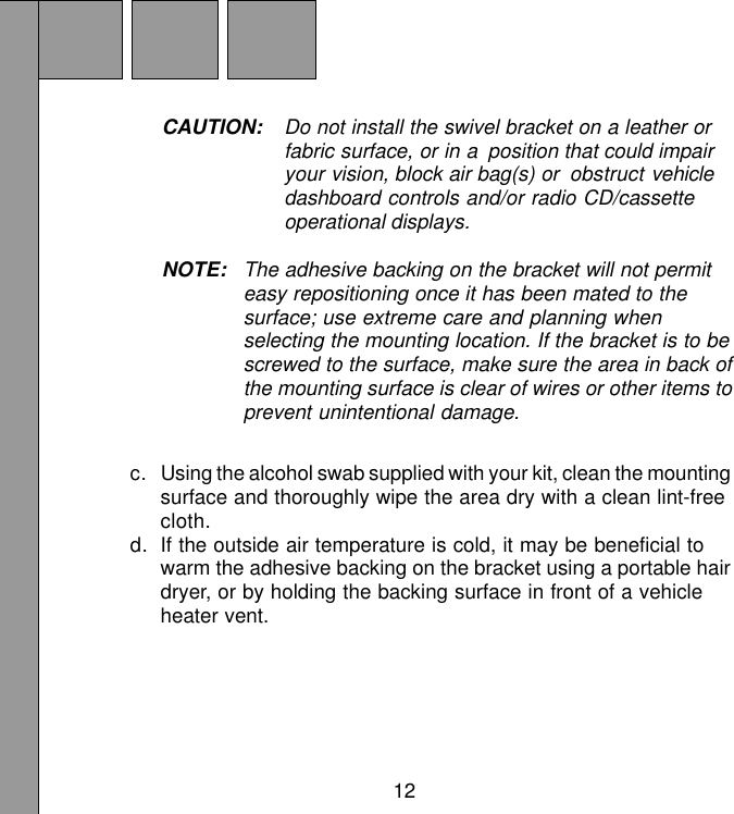 12CAUTION: Do not install the swivel bracket on a leather orfabric surface, or in a position that could impairyour vision, block air bag(s) or obstruct vehicledashboard controls and/or radio CD/cassetteoperational displays.NOTE: The adhesive backing on the bracket will not permiteasy repositioning once it has been mated to thesurface; use extreme care and planning whenselecting the mounting location. If the bracket is to bescrewed to the surface, make sure the area in back ofthe mounting surface is clear of wires or other items toprevent unintentional damage.c. Using the alcohol swab supplied with your kit, clean the mountingsurface and thoroughly wipe the area dry with a clean lint-freecloth.d. If the outside air temperature is cold, it may be beneficial towarm the adhesive backing on the bracket using a portable hairdryer, or by holding the backing surface in front of a vehicleheater vent.