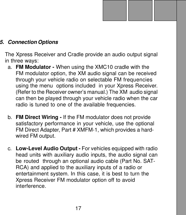 175. Connection OptionsThe Xpress Receiver and Cradle provide an audio output signalin three ways:a. FM Modulator - When using the XMC10 cradle with theFM modulator option, the XM audio signal can be receivedthrough your vehicle radio on selectable FM frequenciesusing the menu  options included  in your Xpress Receiver.(Refer to the Receiver owner’s manual.) The XM  audio signalcan then be played through your vehicle radio when the carradio is tuned to one of the available frequencies.b. FM Direct Wiring - If the FM modulator does not providesatisfactory performance in your vehicle, use the optionalFM Direct Adapter, Part # XMFM-1, which provides a hard-wired FM output.c. Low-Level Audio Output - For vehicles equipped with radiohead units with auxiliary audio inputs, the audio signal canbe routed through an optional audio cable (Part No. SAT-RCA) and applied to the auxiliary inputs of a radio orentertainment system. In this case, it is best to turn theXpress Receiver FM modulator option off to avoidinterference.