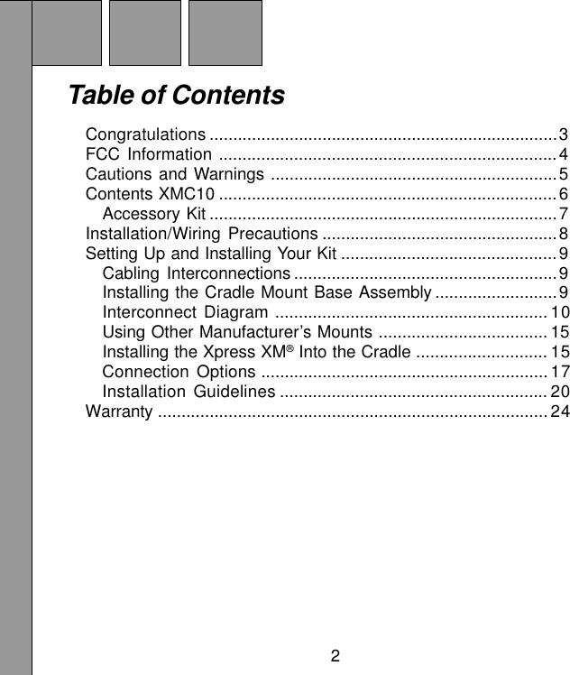 2Table of ContentsCongratulations ..........................................................................3FCC Information ........................................................................4Cautions and Warnings .............................................................5Contents XMC10 ........................................................................6Accessory Kit ..........................................................................7Installation/Wiring Precautions ..................................................8Setting Up and Installing Your Kit ..............................................9Cabling Interconnections ........................................................9Installing the Cradle Mount Base Assembly ..........................9Interconnect Diagram .......................................................... 10Using Other Manufacturer’s Mounts .................................... 15Installing the Xpress XM® Into the Cradle ............................ 15Connection Options ............................................................. 17Installation Guidelines ......................................................... 20Warranty ................................................................................... 24
