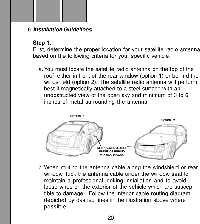 206. Installation GuidelinesStep 1.First, determine the proper location for your satellite radio antennabased on the following criteria for your specific vehicle:a. You must locate the satellite radio antenna on the top of theroof  either in front of the rear window (option 1) or behind thewindshield (option 2). The satellite radio antenna will performbest if magnetically attached to a steel surface with anunobstructed view of the open sky and minimum of 3 to 6inches of metal surrounding the antenna.b. When routing the antenna cable along the windshield or rearwindow, tuck the antenna cable under the window seal tomaintain a professional looking installation and to avoidloose wires on the exterior of the vehicle which are susceptible to damage.  Follow the interior cable routing diagramdepicted by dashed lines in the illustration above wherepossible.KEEP EXCESS CABLEUNDER OR BEHINDTHE DASHBOARDOPTION  1OPTION  2
