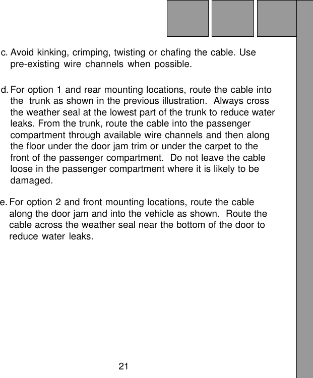 21c. Avoid kinking, crimping, twisting or chafing the cable. Usepre-existing wire channels when possible.d. For option 1 and rear mounting locations, route the cable intothe trunk as shown in the previous illustration.  Always crossthe weather seal at the lowest part of the trunk to reduce waterleaks. From the trunk, route the cable into the passengercompartment through available wire channels and then alongthe floor under the door jam trim or under the carpet to thefront of the passenger compartment.  Do not leave the cableloose in the passenger compartment where it is likely to bedamaged.e. For option 2 and front mounting locations, route the cablealong the door jam and into the vehicle as shown.  Route thecable across the weather seal near the bottom of the door toreduce water leaks.