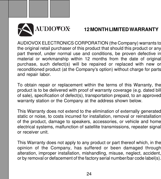 24AUDIOVOX ELECTRONICS CORPORATION (the Company) warrants tothe original retail purchaser of this product that should this product or anypart thereof, under normal use and conditions, be proven defective inmaterial or workmanship within 12 months from the date of originalpurchase, such defect(s) will be repaired or replaced with new orreconditioned product (at the Company&apos;s option) without charge for partsand repair labor.To obtain repair or replacement within the terms of this Warranty, theproduct is to be delivered with proof of warranty coverage (e.g. dated billof sale), specification of defect(s), transportation prepaid, to an approvedwarranty station or the Company at the address shown below.This Warranty does not extend to the elimination of externally generatedstatic or noise, to costs incurred for installation, removal or reinstallationof the product, damage to speakers, accessories, or vehicle and homeelectrical systems, malfunction of satellite transmissions, repeater signalor receiver unit.This Warranty does not apply to any product or part thereof which, in theopinion of the Company, has suffered or been damaged throughalteration, improper installation, mishandling, misuse, neglect, accident,or by removal or defacement of the factory serial number/bar code label(s).12 MONTH LIMITED WARRANTY