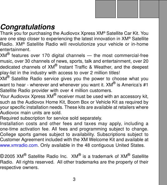 3CongratulationsThank you for purchasing the Audiovox Xpress XM® Satellite Car Kit. Youare one step closer to experiencing the latest innovation in XM® SatelliteRadio. XM® Satellite Radio will revolutionize your vehicle or in-homeentertainment.XM® features over 170 digital channels — the most commercial-freemusic, over 30 channels of news, sports, talk and entertainment, over 20dedicated channels of XM® Instant Traffic &amp; Weather, and the deepestplay-list in the industry with access to over 2 million titles!XM® Satellite Radio service gives you the power to choose what youwant to hear - wherever and whenever you want it. XM® is America’s #1Satellite Radio provider with over 4 million customers.Your Audiovox Xpress XM® receiver must be used with an accessory kit,such as the Audiovox Home Kit, Boom Box or Vehicle Kit as required byyour specific installation needs. These kits are available at retailers whereAudiovox main units are sold.Required subscription for service sold separately.Installation costs and other fees and taxes may apply, including aone-time activation fee. All fees and programming subject to change.College sports games subject to availability. Subscriptions subject toCustomer Agreement included with the XM Welcome Kit and available atwww.xmradio.com. Only available in the 48 contiguous United States.©2005 XM® Satellite Radio Inc.  XM® is a trademark of XM® SatelliteRadio.  All rights reserved.  All other trademarks are the property of theirrespective owners.