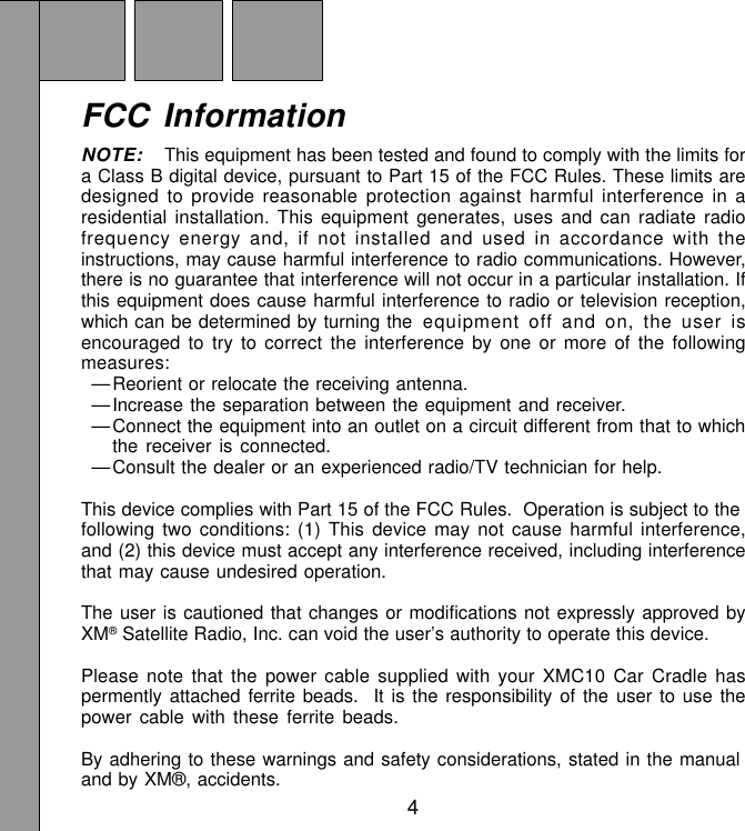 4FCC InformationNOTE: This equipment has been tested and found to comply with the limits fora Class B digital device, pursuant to Part 15 of the FCC Rules. These limits aredesigned to provide reasonable protection against harmful interference in aresidential installation. This equipment generates, uses and can radiate radiofrequency energy and, if not installed and used in accordance with theinstructions, may cause harmful interference to radio communications. However,there is no guarantee that interference will not occur in a particular installation. Ifthis equipment does cause harmful interference to radio or television reception,which can be determined by turning the equipment off and on, the user isencouraged to try to correct the interference by one or more of the followingmeasures:—Reorient or relocate the receiving antenna.—Increase the separation between the equipment and receiver.—Connect the equipment into an outlet on a circuit different from that to whichthe receiver is connected.—Consult the dealer or an experienced radio/TV technician for help.This device complies with Part 15 of the FCC Rules.  Operation is subject to thefollowing two conditions: (1) This device may not cause harmful interference,and (2) this device must accept any interference received, including interferencethat may cause undesired operation.The user is cautioned that changes or modifications not expressly approved byXM® Satellite Radio, Inc. can void the user’s authority to operate this device.Please note that the power cable supplied with your XMC10 Car Cradle haspermently attached ferrite beads.  It is the responsibility of the user to use thepower cable with these ferrite beads.By adhering to these warnings and safety considerations, stated in the manualand by XM®, accidents.