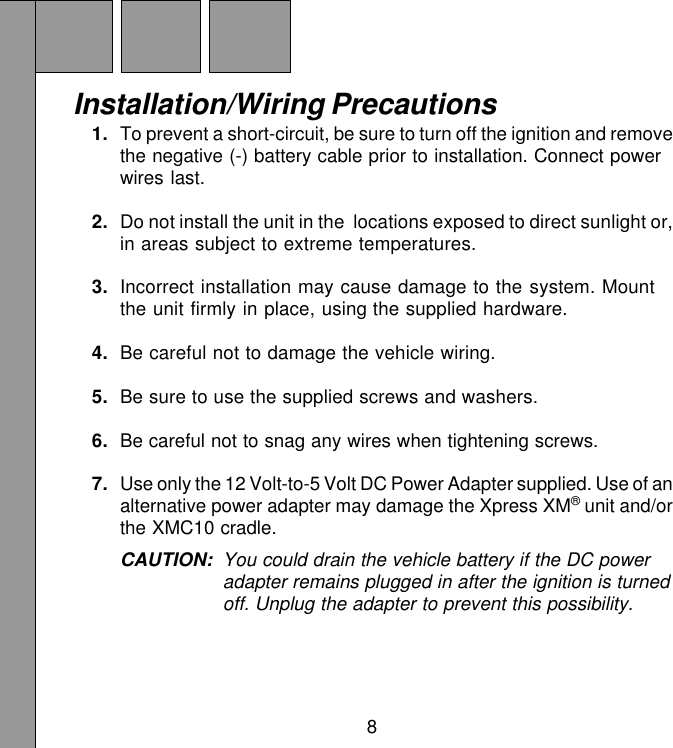8Installation/Wiring Precautions1. To prevent a short-circuit, be sure to turn off the ignition and removethe negative (-) battery cable prior to installation. Connect powerwires last.2. Do not install the unit in the  locations exposed to direct sunlight or,in areas subject to extreme temperatures.3. Incorrect installation may cause damage to the system. Mountthe unit firmly in place, using the supplied hardware.4. Be careful not to damage the vehicle wiring.5. Be sure to use the supplied screws and washers.6. Be careful not to snag any wires when tightening screws.7. Use only the 12 Volt-to-5 Volt DC Power Adapter supplied. Use of analternative power adapter may damage the Xpress XM® unit and/orthe XMC10 cradle.CAUTION: You could drain the vehicle battery if the DC poweradapter remains plugged in after the ignition is turnedoff. Unplug the adapter to prevent this possibility.
