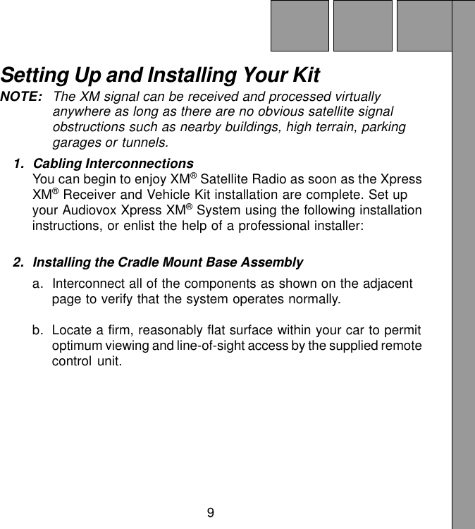 9Setting Up and Installing Your KitNOTE: The XM signal can be received and processed virtuallyanywhere as long as there are no obvious satellite signalobstructions such as nearby buildings, high terrain, parkinggarages or tunnels.1. Cabling InterconnectionsYou can begin to enjoy XM® Satellite Radio as soon as the XpressXM® Receiver and Vehicle Kit installation are complete. Set upyour Audiovox Xpress XM® System using the following installationinstructions, or enlist the help of a professional installer:2. Installing the Cradle Mount Base Assemblya. Interconnect all of the components as shown on the adjacentpage to verify that the system operates normally.b. Locate a firm, reasonably flat surface within your car to permitoptimum viewing and line-of-sight access by the supplied remotecontrol unit.
