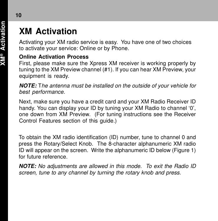 10To obtain the XM radio identification (ID) number, tune to channel 0 andpress the Rotary/Select Knob.  The 8-character alphanumeric XM radioID will appear on the screen.  Write the alphanumeric ID below (Figure 1)for future reference.NOTE: No adjustments are allowed in this mode.  To exit the Radio IDscreen, tune to any channel by turning the rotary knob and press.XM ActivationActivating your XM radio service is easy.  You have one of two choicesto activate your service: Online or by Phone.Online Activation ProcessFirst, please make sure the Xpress XM receiver is working properly bytuning to the XM Preview channel (#1). If you can hear XM Preview, yourequipment is ready.NOTE: The antenna must be installed on the outside of your vehicle forbest performance.Next, make sure you have a credit card and your XM Radio Receiver IDhandy. You can display your ID by tuning your XM Radio to channel ‘0’,one down from XM Preview.  (For tuning instructions see the ReceiverControl Features section of this guide.) XM®  Activation