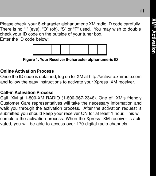11Online Activation ProcessOnce the ID code is obtained, log on to  XM at http://activate.xmradio.comand follow the easy instructions to activate your Xpress  XM receiver.Call-in Activation ProcessCall  XM at 1-800-XM RADIO (1-800-967-2346). One of  XM’s friendlyCustomer Care representatives will take the necessary information andwalk you through the activation process.  After the activation request issubmitted you should keep your receiver ON for at least 1 hour. This willcomplete the activation process. When the Xpress  XM receiver is acti-vated, you will be able to access over 170 digital radio channels.Please check  your 8-character alphanumeric XM radio ID code carefully.There is no “I” (eye), “O” (oh), “S” or “F” used.  You may wish to doublecheck your ID code on the outside of your tuner box.Enter the ID code below:Figure 1. Your Receiver 8-character alphanumeric ID XM®  Activation