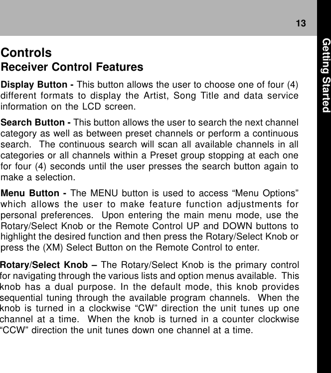 13Rotary/Select Knob – The Rotary/Select Knob is the primary controlfor navigating through the various lists and option menus available.  Thisknob has a dual purpose. In the default mode, this knob providessequential tuning through the available program channels.  When theknob is turned in a clockwise “CW” direction the unit tunes up onechannel at a time.  When the knob is turned in a counter clockwise“CCW” direction the unit tunes down one channel at a time.ControlsReceiver Control FeaturesDisplay Button - This button allows the user to choose one of four (4)different formats to display the Artist, Song Title and data serviceinformation on the LCD screen.Search Button - This button allows the user to search the next channelcategory as well as between preset channels or perform a continuoussearch.  The continuous search will scan all available channels in allcategories or all channels within a Preset group stopping at each onefor four (4) seconds until the user presses the search button again tomake a selection.Menu Button - The MENU button is used to access “Menu Options”which allows the user to make feature function adjustments forpersonal preferences.  Upon entering the main menu mode, use theRotary/Select Knob or the Remote Control UP and DOWN buttons tohighlight the desired function and then press the Rotary/Select Knob orpress the (XM) Select Button on the Remote Control to enter. Getting Started