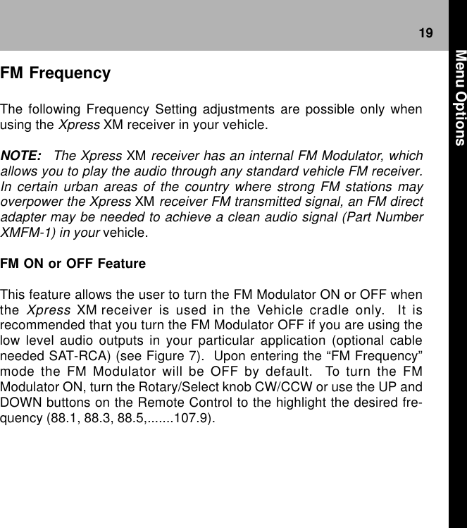 19FM FrequencyThe following Frequency Setting adjustments are possible only whenusing the Xpress XM receiver in your vehicle.NOTE: The Xpress XM receiver has an internal FM Modulator, whichallows you to play the audio through any standard vehicle FM receiver.In certain urban areas of the country where strong FM stations mayoverpower the Xpress XM receiver FM transmitted signal, an FM directadapter may be needed to achieve a clean audio signal (Part NumberXMFM-1) in your vehicle.FM ON or OFF FeatureThis feature allows the user to turn the FM Modulator ON or OFF whenthe Xpress XM receiver is used in the Vehicle cradle only.  It isrecommended that you turn the FM Modulator OFF if you are using thelow level audio outputs in your particular application (optional cableneeded SAT-RCA) (see Figure 7).  Upon entering the “FM Frequency”mode the FM Modulator will be OFF by default.  To turn the FMModulator ON, turn the Rotary/Select knob CW/CCW or use the UP andDOWN buttons on the Remote Control to the highlight the desired fre-quency (88.1, 88.3, 88.5,.......107.9). Menu Options