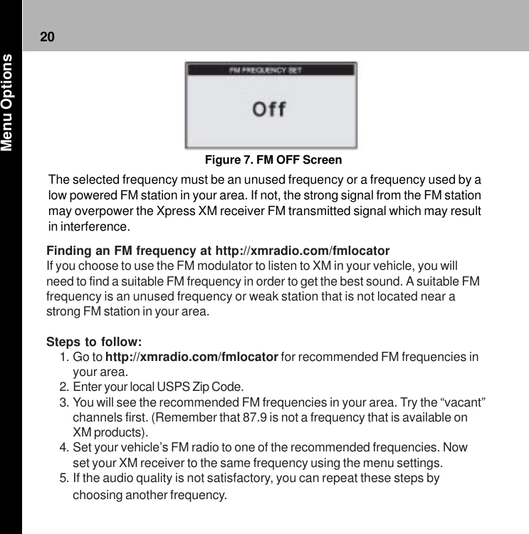 20Figure 7. FM OFF ScreenThe selected frequency must be an unused frequency or a frequency used by alow powered FM station in your area. If not, the strong signal from the FM stationmay overpower the Xpress XM receiver FM transmitted signal which may resultin interference. Menu OptionsFinding an FM frequency at http://xmradio.com/fmlocatorIf you choose to use the FM modulator to listen to XM in your vehicle, you willneed to find a suitable FM frequency in order to get the best sound. A suitable FMfrequency is an unused frequency or weak station that is not located near astrong FM station in your area.Steps to follow:1. Go to http://xmradio.com/fmlocator for recommended FM frequencies inyour area.2. Enter your local USPS Zip Code.3. You will see the recommended FM frequencies in your area. Try the “vacant”channels first. (Remember that 87.9 is not a frequency that is available onXM products).4. Set your vehicle’s FM radio to one of the recommended frequencies. Nowset your XM receiver to the same frequency using the menu settings.5. If the audio quality is not satisfactory, you can repeat these steps bychoosing another frequency.