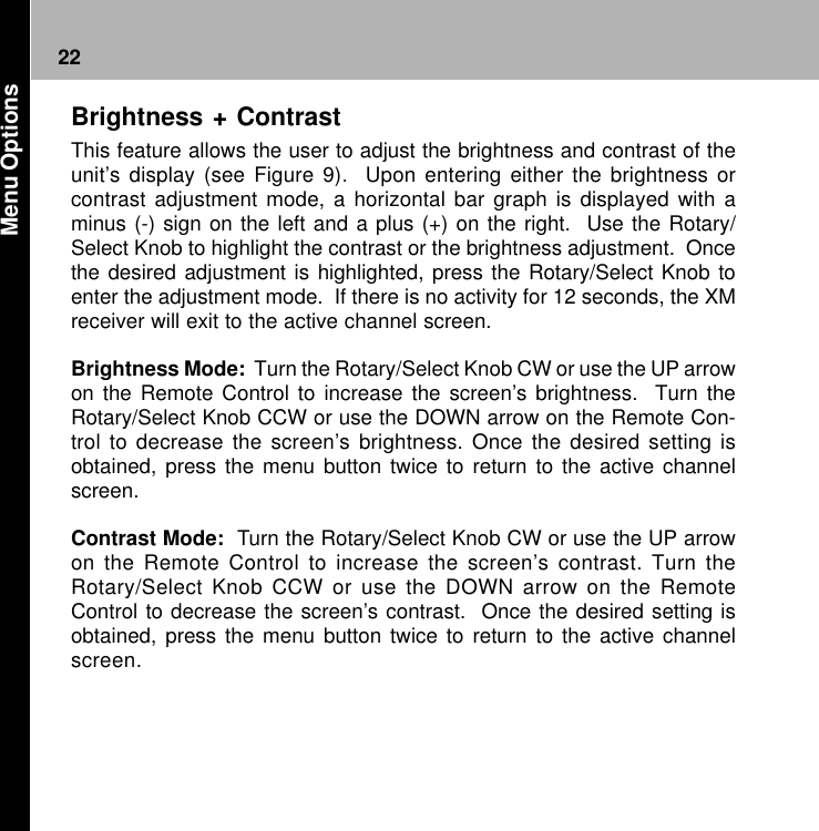 22Brightness + ContrastThis feature allows the user to adjust the brightness and contrast of theunit’s display (see Figure 9).  Upon entering either the brightness orcontrast adjustment mode, a horizontal bar graph is displayed with aminus (-) sign on the left and a plus (+) on the right.  Use the Rotary/Select Knob to highlight the contrast or the brightness adjustment.  Oncethe desired adjustment is highlighted, press the Rotary/Select Knob toenter the adjustment mode.  If there is no activity for 12 seconds, the XMreceiver will exit to the active channel screen.Brightness Mode:  Turn the Rotary/Select Knob CW or use the UP arrowon the Remote Control to increase the screen’s brightness.  Turn theRotary/Select Knob CCW or use the DOWN arrow on the Remote Con-trol to decrease the screen’s brightness. Once the desired setting isobtained, press the menu button twice to return to the active channelscreen.Contrast Mode:  Turn the Rotary/Select Knob CW or use the UP arrowon the Remote Control to increase the screen’s contrast. Turn theRotary/Select Knob CCW or use the DOWN arrow on the RemoteControl to decrease the screen’s contrast.  Once the desired setting isobtained, press the menu button twice to return to the active channelscreen. Menu Options