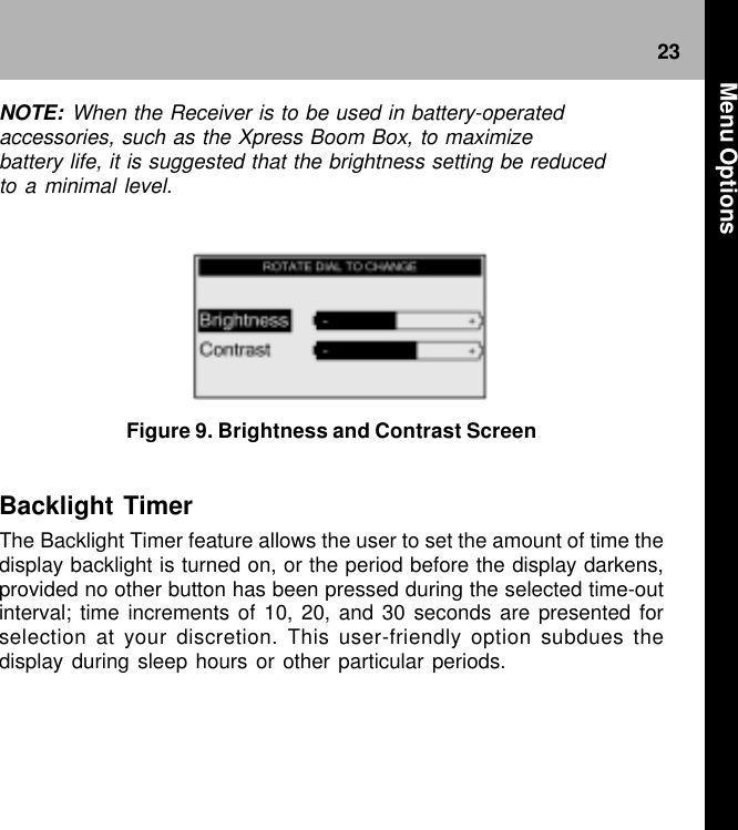 23 Figure 9. Brightness and Contrast ScreenBacklight TimerThe Backlight Timer feature allows the user to set the amount of time thedisplay backlight is turned on, or the period before the display darkens,provided no other button has been pressed during the selected time-outinterval; time increments of 10, 20, and 30 seconds are presented forselection at your discretion. This user-friendly option subdues thedisplay during sleep hours or other particular periods.NOTE: When the Receiver is to be used in battery-operatedaccessories, such as the Xpress Boom Box, to maximizebattery life, it is suggested that the brightness setting be reducedto a minimal level. Menu Options