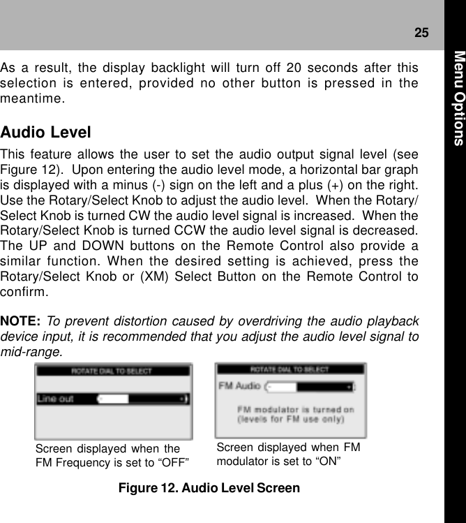 25Figure 12. Audio Level ScreenScreen displayed when theFM Frequency is set to “OFF”Screen displayed when FMmodulator is set to “ON”As a result, the display backlight will turn off 20 seconds after thisselection is entered, provided no other button is pressed in themeantime.Audio LevelThis feature allows the user to set the audio output signal level (seeFigure 12).  Upon entering the audio level mode, a horizontal bar graphis displayed with a minus (-) sign on the left and a plus (+) on the right.Use the Rotary/Select Knob to adjust the audio level.  When the Rotary/Select Knob is turned CW the audio level signal is increased.  When theRotary/Select Knob is turned CCW the audio level signal is decreased.The UP and DOWN buttons on the Remote Control also provide asimilar function. When the desired setting is achieved, press theRotary/Select Knob or (XM) Select Button on the Remote Control toconfirm.NOTE: To prevent distortion caused by overdriving the audio playbackdevice input, it is recommended that you adjust the audio level signal tomid-range. Menu Options