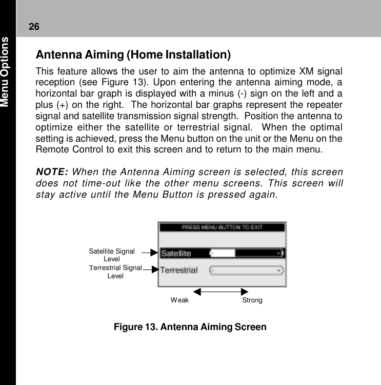 26Weak   Strong  Satellite Signal Level Terrestrial Signal Level Figure 13. Antenna Aiming ScreenAntenna Aiming (Home Installation)This feature allows the user to aim the antenna to optimize XM signalreception (see Figure 13). Upon entering the antenna aiming mode, ahorizontal bar graph is displayed with a minus (-) sign on the left and aplus (+) on the right.  The horizontal bar graphs represent the repeatersignal and satellite transmission signal strength.  Position the antenna tooptimize either the satellite or terrestrial signal.  When the optimalsetting is achieved, press the Menu button on the unit or the Menu on theRemote Control to exit this screen and to return to the main menu.NOTE: When the Antenna Aiming screen is selected, this screendoes not time-out like the other menu screens. This screen willstay active until the Menu Button is pressed again. Menu Options