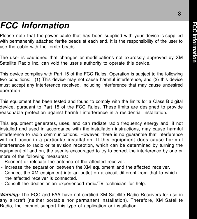 3FCC InformationPlease note that the power cable that has been supplied with your device is suppliedwith permanently attached ferrite beads at each end. It is the responsibility of the user touse the cable with the ferrite beads. The user is cautioned that changes or modifications not expressly approved by XMSatellite Radio Inc. can void the user’s authority to operate this device. This device complies with Part 15 of the FCC Rules. Operation is subject to the followingtwo conditions:   (1) This device may not cause harmful interference, and (2) this devicemust accept any interference received, including interference that may cause undesiredoperation. This equipment has been tested and found to comply with the limits for a Class B digitaldevice, pursuant to Part 15 of the FCC Rules. These limits are designed to providereasonable protection against harmful interference in a residential installation. This equipment generates, uses, and can radiate radio frequency energy and, if notinstalled and used in accordance with the installation instructions, may cause harmfulinterference to radio communications. However, there is no guarantee that interferencewill not occur in a particular installation. If this equipment does cause harmfulinterference to radio or television reception, which can be determined by turning theequipment off and on, the user is encouraged to try to correct the interference by one ormore of the following measures: - Reorient or relocate the antenna of the affected receiver. - Increase the separation between the XM equipment and the affected receiver. - Connect the XM equipment into an outlet on a circuit different from that to which   the affected receiver is connected. - Consult the dealer or an experienced radio/TV technician for help. Warning: The FCC and FAA have not certified XM Satellite Radio Receivers for use inany aircraft (neither portable nor permanent installation). Therefore, XM SatelliteRadio, Inc. cannot support this type of application or installation.FCC Information