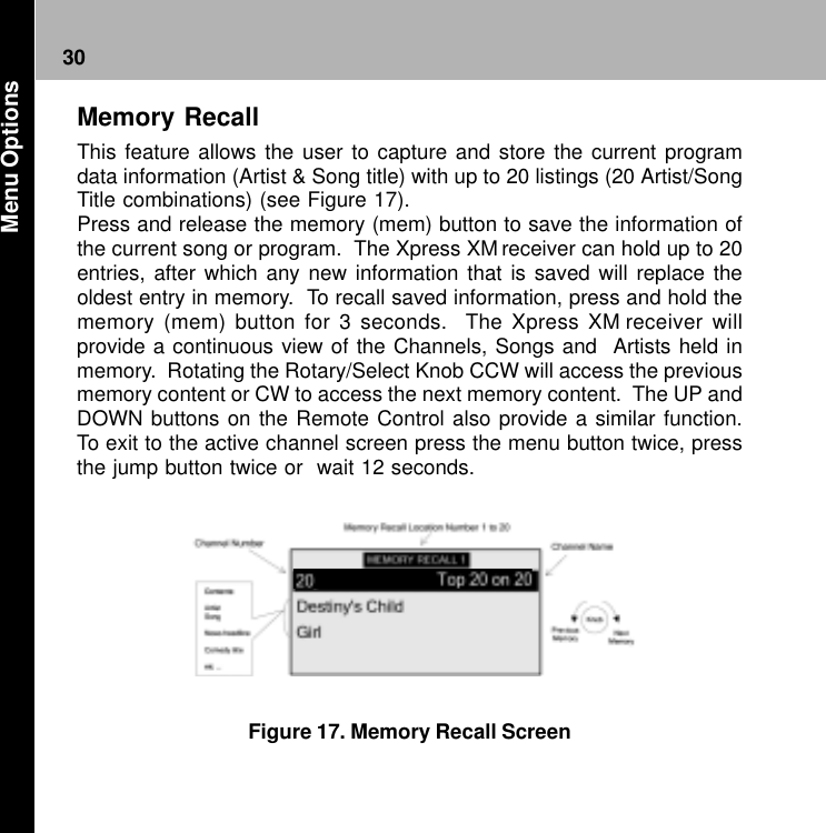 30Figure 17. Memory Recall ScreenMemory RecallThis feature allows the user to capture and store the current programdata information (Artist &amp; Song title) with up to 20 listings (20 Artist/SongTitle combinations) (see Figure 17).Press and release the memory (mem) button to save the information ofthe current song or program.  The Xpress XM receiver can hold up to 20entries, after which any new information that is saved will replace theoldest entry in memory.  To recall saved information, press and hold thememory (mem) button for 3 seconds.  The Xpress XM receiver willprovide a continuous view of the Channels, Songs and  Artists held inmemory.  Rotating the Rotary/Select Knob CCW will access the previousmemory content or CW to access the next memory content.  The UP andDOWN buttons on the Remote Control also provide a similar function.To exit to the active channel screen press the menu button twice, pressthe jump button twice or  wait 12 seconds. Menu Options