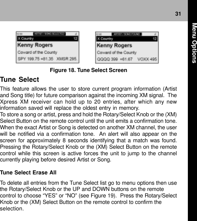 31Figure 18. Tune Select ScreenTune SelectThis feature allows the user to store current program information (Artistand Song title) for future comparison against the incoming XM signal.  TheXpress XM receiver can hold up to 20 entries, after which any newinformation saved will replace the oldest entry in memory.To store a song or artist, press and hold the Rotary/Select Knob or the (XM)Select Button on the remote control until the unit emits a confirmation tone.When the exact Artist or Song is detected on another XM channel, the userwill be notified via a confirmation tone.  An alert will also appear on thescreen for approximately 8 seconds identifying that a match was found.Pressing the Rotary/Select Knob or the (XM) Select Button on the remotecontrol while this screen is active forces the unit to jump to the channelcurrently playing before desired Artist or Song.Tune Select Erase AllTo delete all entries from the Tune Select list go to menu options then usethe Rotary/Select Knob or the UP and DOWN buttons on the remotecontrol to choose “YES” or “NO” (see Figure 19).  Press the Rotary/SelectKnob or the (XM) Select Button on the remote control to confirm theselection.  Menu Options