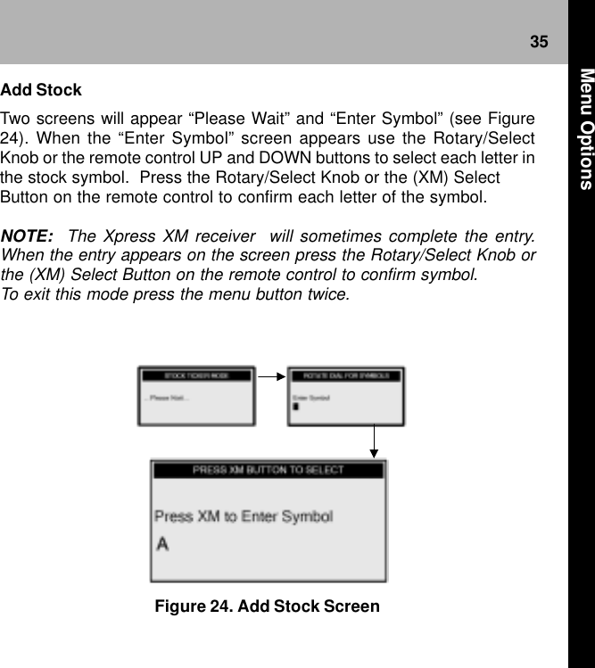 35Figure 24. Add Stock ScreenAdd StockTwo screens will appear “Please Wait” and “Enter Symbol” (see Figure24). When the “Enter Symbol” screen appears use the Rotary/SelectKnob or the remote control UP and DOWN buttons to select each letter inthe stock symbol.  Press the Rotary/Select Knob or the (XM) SelectButton on the remote control to confirm each letter of the symbol.NOTE:  The Xpress XM receiver  will sometimes complete the entry.When the entry appears on the screen press the Rotary/Select Knob orthe (XM) Select Button on the remote control to confirm symbol.To exit this mode press the menu button twice. Menu Options