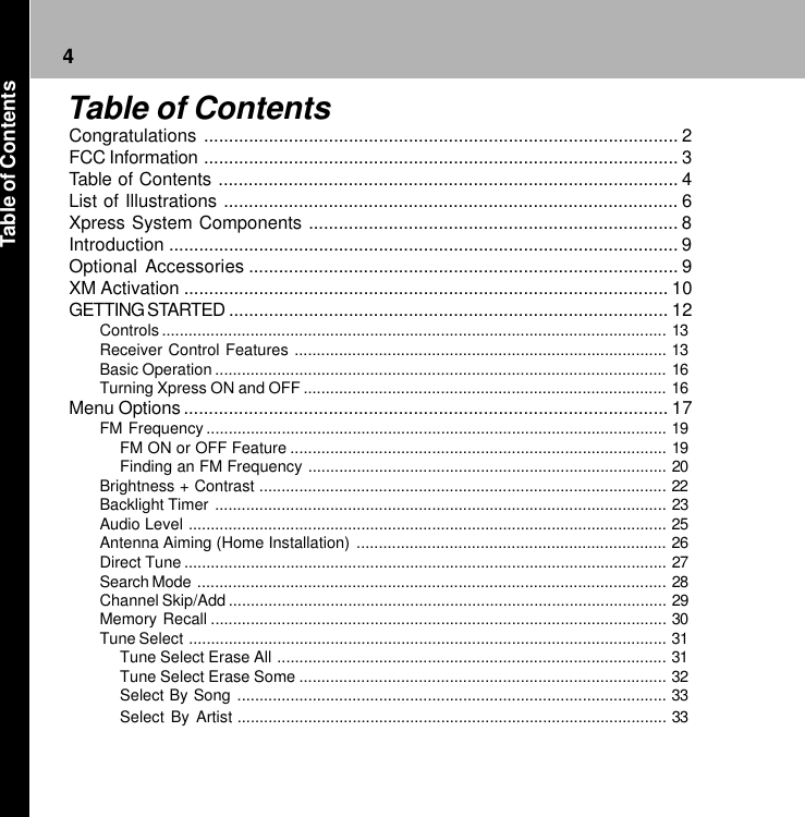 4Congratulations ............................................................................................... 2FCC Information ............................................................................................... 3Table of Contents ............................................................................................ 4List of Illustrations ........................................................................................... 6Xpress System Components .......................................................................... 8Introduction ...................................................................................................... 9Optional Accessories ...................................................................................... 9XM Activation ................................................................................................. 10GETTING STARTED ........................................................................................ 12Controls.................................................................................................................. 13Receiver Control Features .................................................................................... 13Basic Operation ...................................................................................................... 16Turning Xpress ON and OFF .................................................................................. 16Menu Options................................................................................................. 17FM Frequency ........................................................................................................ 19FM ON or OFF Feature ..................................................................................... 19Finding an FM Frequency ................................................................................. 20Brightness + Contrast ............................................................................................ 22Backlight Timer ...................................................................................................... 23Audio Level ............................................................................................................ 25Antenna Aiming (Home Installation) ...................................................................... 26Direct Tune ............................................................................................................. 27Search Mode .......................................................................................................... 28Channel Skip/Add ................................................................................................... 29Memory Recall ....................................................................................................... 30Tune Select ............................................................................................................ 31Tune Select Erase All ........................................................................................ 31Tune Select Erase Some ................................................................................... 32Select By Song ................................................................................................. 33Select By Artist ................................................................................................. 33Table of ContentsTable of Contents