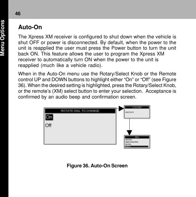 46Figure 36. Auto-On ScreenAuto-OnThe Xpress XM receiver is configured to shut down when the vehicle isshut OFF or power is disconnected. By default, when the power to theunit is reapplied the user must press the Power button to turn the unitback ON. This feature allows the user to program the Xpress XMreceiver to automatically turn ON when the power to the unit isreapplied (much like a vehicle radio).When in the Auto-On menu use the Rotary/Select Knob or the Remotecontrol UP and DOWN buttons to highlight either “On” or “Off” (see Figure36). When the desired setting is highlighted, press the Rotary/Select Knob,or the remote’s (XM) select button to enter your selection.  Acceptance isconfirmed by an audio beep and confirmation screen. Menu Options