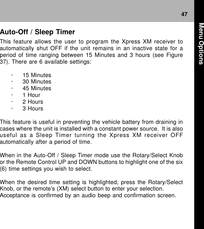 47Auto-Off / Sleep TimerThis feature allows the user to program the Xpress XM receiver toautomatically shut OFF if the unit remains in an inactive state for aperiod of time ranging between 15 Minutes and 3 hours (see Figure37). There are 6 available settings:· 15 Minutes· 30 Minutes· 45 Minutes· 1 Hour· 2 Hours· 3 HoursThis feature is useful in preventing the vehicle battery from draining incases where the unit is installed with a constant power source.  It is alsouseful as a Sleep Timer turning the Xpress XM receiver OFFautomatically after a period of time.When in the Auto-Off / Sleep Timer mode use the Rotary/Select Knobor the Remote Control UP and DOWN buttons to highlight one of the six(6) time settings you wish to select.When the desired time setting is highlighted, press the Rotary/SelectKnob, or the remote’s (XM) select button to enter your selection.Acceptance is confirmed by an audio beep and confirmation screen. Menu Options