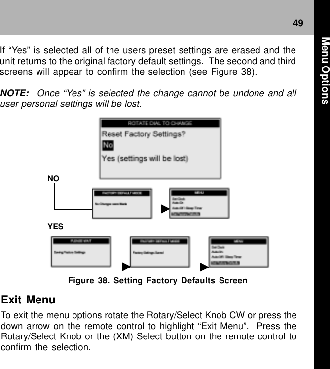 49Figure 38. Setting Factory Defaults ScreenNO YES Exit MenuTo exit the menu options rotate the Rotary/Select Knob CW or press thedown arrow on the remote control to highlight “Exit Menu”.  Press theRotary/Select Knob or the (XM) Select button on the remote control toconfirm the selection.If “Yes” is selected all of the users preset settings are erased and theunit returns to the original factory default settings.  The second and thirdscreens will appear to confirm the selection (see Figure 38).NOTE: Once “Yes” is selected the change cannot be undone and alluser personal settings will be lost. Menu Options