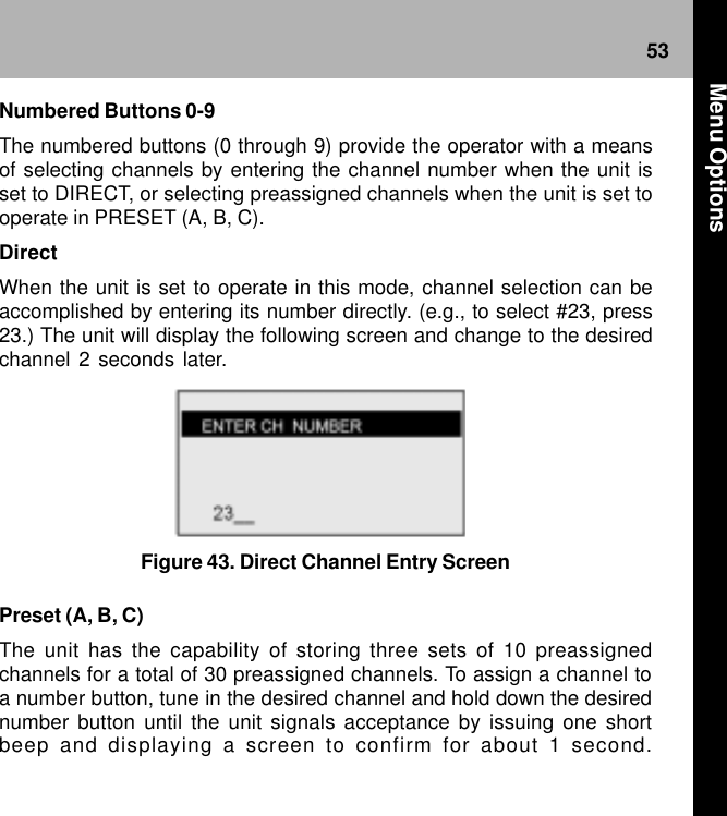 53Figure 43. Direct Channel Entry Screen Preset (A, B, C)The unit has the capability of storing three sets of 10 preassignedchannels for a total of 30 preassigned channels. To assign a channel toa number button, tune in the desired channel and hold down the desirednumber button until the unit signals acceptance by issuing one shortbeep and displaying a screen to confirm for about 1 second.Numbered Buttons 0-9The numbered buttons (0 through 9) provide the operator with a meansof selecting channels by entering the channel number when the unit isset to DIRECT, or selecting preassigned channels when the unit is set tooperate in PRESET (A, B, C).DirectWhen the unit is set to operate in this mode, channel selection can beaccomplished by entering its number directly. (e.g., to select #23, press23.) The unit will display the following screen and change to the desiredchannel 2 seconds later. Menu Options