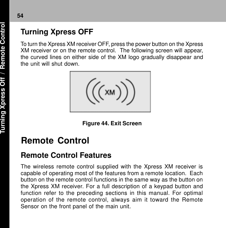 54Figure 44. Exit ScreenRemote Control FeaturesThe wireless remote control supplied with the Xpress XM receiver iscapable of operating most of the features from a remote location.  Eachbutton on the remote control functions in the same way as the button onthe Xpress XM receiver. For a full description of a keypad button andfunction refer to the preceding sections in this manual. For optimaloperation of the remote control, always aim it toward the RemoteSensor on the front panel of the main unit.Remote ControlTurning Xpress OFFTo turn the Xpress XM receiver OFF, press the power button on the XpressXM receiver or on the remote control.  The following screen will appear,the curved lines on either side of the XM logo gradually disappear andthe unit will shut down. Turning Xpress Off  /  Remote Control