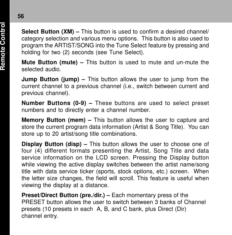 56Select Button (XM) – This button is used to confirm a desired channel/category selection and various menu options.  This button is also used toprogram the ARTIST/SONG into the Tune Select feature by pressing andholding for two (2) seconds (see Tune Select).Mute Button (mute) – This button is used to mute and un-mute theselected audio.Jump Button (jump) – This button allows the user to jump from thecurrent channel to a previous channel (i.e., switch between current andprevious channel).Number Buttons (0-9) – These buttons are used to select presetnumbers and to directly enter a channel number.Memory Button (mem) – This button allows the user to capture andstore the current program data information (Artist &amp; Song Title).  You canstore up to 20 artist/song title combinations.Display Button (disp) – This button allows the user to choose one offour (4) different formats presenting the Artist, Song Title and dataservice information on the LCD screen. Pressing the Display buttonwhile viewing the active display switches between the artist name/songtitle with data service ticker (sports, stock options, etc.) screen.  Whenthe letter size changes, the field will scroll. This feature is useful whenviewing the display at a distance.Preset/Direct Button (pre./dir.) – Each momentary press of thePRESET button allows the user to switch between 3 banks of Channelpresets (10 presets in each  A, B, and C bank, plus Direct (Dir)channel entry.Remote Control