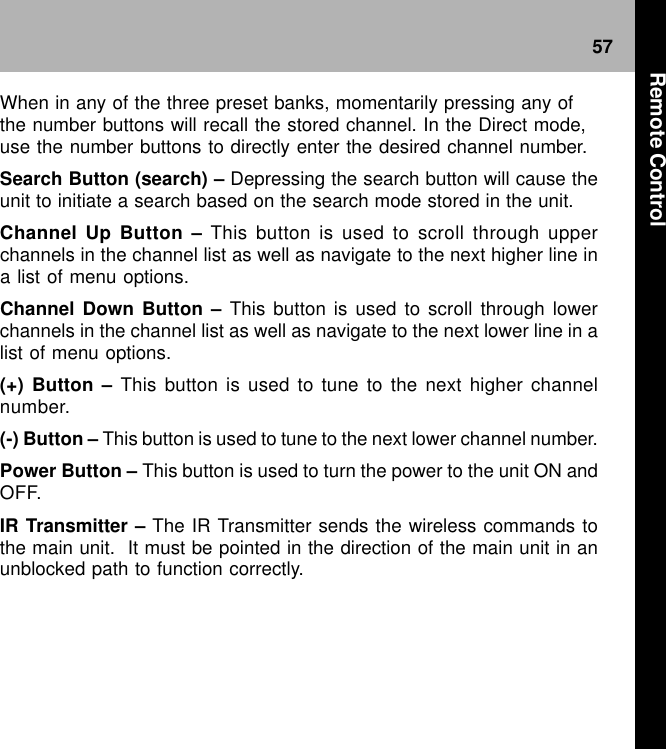 57When in any of the three preset banks, momentarily pressing any ofthe number buttons will recall the stored channel. In the Direct mode,use the number buttons to directly enter the desired channel number.Search Button (search) – Depressing the search button will cause theunit to initiate a search based on the search mode stored in the unit.Channel Up Button – This button is used to scroll through upperchannels in the channel list as well as navigate to the next higher line ina list of menu options.Channel Down Button – This button is used to scroll through lowerchannels in the channel list as well as navigate to the next lower line in alist of menu options.(+) Button – This button is used to tune to the next higher channelnumber.(-) Button – This button is used to tune to the next lower channel number.Power Button – This button is used to turn the power to the unit ON andOFF.IR Transmitter – The IR Transmitter sends the wireless commands tothe main unit.  It must be pointed in the direction of the main unit in anunblocked path to function correctly.Remote Control