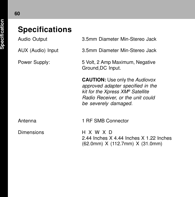 60SpecificationsAudio Output 3.5mm Diameter Min-Stereo JackAUX (Audio) Input 3.5mm Diameter Min-Stereo JackPower Supply: 5 Volt, 2 Amp Maximum, NegativeGround,DC Input.CAUTION: Use only the Audiovoxapproved adapter specified in thekit for the Xpress XM® SatelliteRadio Receiver, or the unit couldbe severely damaged.Antenna 1 RF SMB ConnectorDimensions H  X  W  X  D2.44 Inches X 4.44 Inches X 1.22 Inches(62.0mm) X (112.7mm) X (31.0mm)Specification