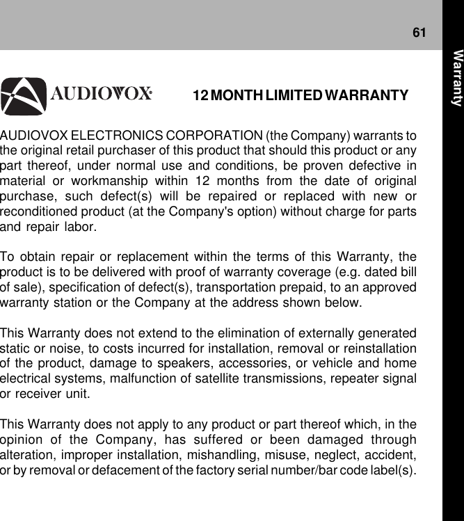 61AUDIOVOX ELECTRONICS CORPORATION (the Company) warrants tothe original retail purchaser of this product that should this product or anypart thereof, under normal use and conditions, be proven defective inmaterial or workmanship within 12 months from the date of originalpurchase, such defect(s) will be repaired or replaced with new orreconditioned product (at the Company&apos;s option) without charge for partsand repair labor.To obtain repair or replacement within the terms of this Warranty, theproduct is to be delivered with proof of warranty coverage (e.g. dated billof sale), specification of defect(s), transportation prepaid, to an approvedwarranty station or the Company at the address shown below.This Warranty does not extend to the elimination of externally generatedstatic or noise, to costs incurred for installation, removal or reinstallationof the product, damage to speakers, accessories, or vehicle and homeelectrical systems, malfunction of satellite transmissions, repeater signalor receiver unit.This Warranty does not apply to any product or part thereof which, in theopinion of the Company, has suffered or been damaged throughalteration, improper installation, mishandling, misuse, neglect, accident,or by removal or defacement of the factory serial number/bar code label(s).12 MONTH LIMITED WARRANTYWarranty