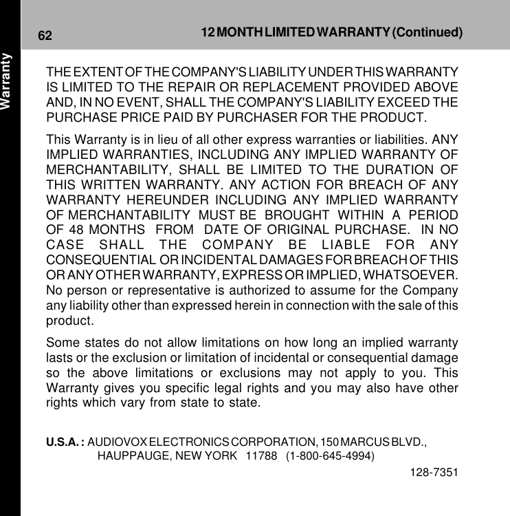 62 12 MONTH LIMITED WARRANTY (Continued)THE EXTENT OF THE COMPANY&apos;S LIABILITY UNDER THIS WARRANTYIS LIMITED TO THE REPAIR OR REPLACEMENT PROVIDED ABOVEAND, IN NO EVENT, SHALL THE COMPANY&apos;S LIABILITY EXCEED THEPURCHASE PRICE PAID BY PURCHASER FOR THE PRODUCT.This Warranty is in lieu of all other express warranties or liabilities. ANYIMPLIED WARRANTIES, INCLUDING ANY IMPLIED WARRANTY OFMERCHANTABILITY, SHALL BE LIMITED TO THE DURATION OFTHIS WRITTEN WARRANTY. ANY ACTION FOR BREACH OF ANYWARRANTY HEREUNDER INCLUDING ANY IMPLIED WARRANTYOF MERCHANTABILITY  MUST BE  BROUGHT  WITHIN  A  PERIODOF 48 MONTHS  FROM  DATE OF ORIGINAL PURCHASE.  IN NOCASE SHALL THE COMPANY BE LIABLE FOR ANYCONSEQUENTIAL  OR INCIDENTAL DAMAGES FOR BREACH OF THISOR ANY OTHER WARRANTY, EXPRESS OR IMPLIED, WHATSOEVER.No person or representative is authorized to assume for the Companyany liability other than expressed herein in connection with the sale of thisproduct.Some states do not allow limitations on how long an implied warrantylasts or the exclusion or limitation of incidental or consequential damageso the above limitations or exclusions may not apply to you. ThisWarranty gives you specific legal rights and you may also have otherrights which vary from state to state.U.S.A. :  AUDIOVOX ELECTRONICS CORPORATION, 150 MARCUS BLVD.,HAUPPAUGE, NEW YORK   11788   (1-800-645-4994)128-7351Warranty