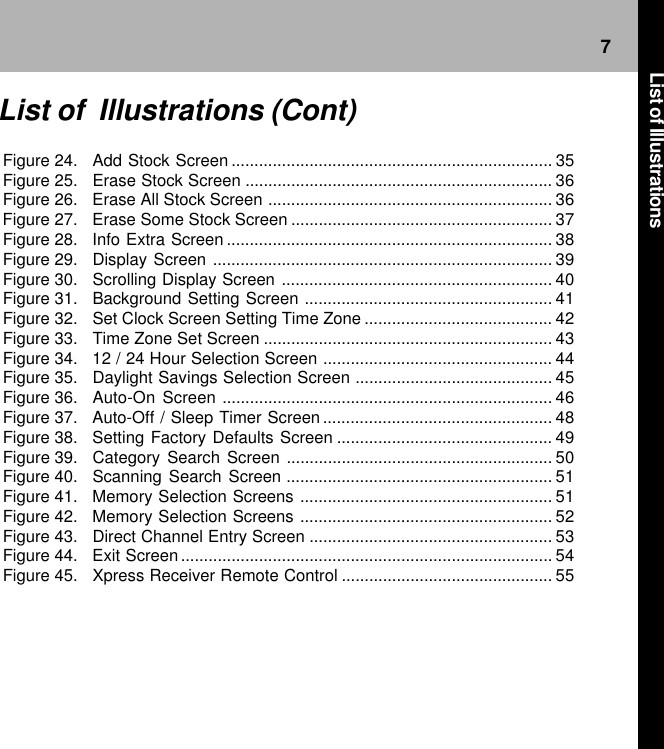 7Figure 24. Add Stock Screen ...................................................................... 35Figure 25. Erase Stock Screen ................................................................... 36Figure 26. Erase All Stock Screen .............................................................. 36Figure 27. Erase Some Stock Screen ......................................................... 37Figure 28. Info Extra Screen ....................................................................... 38Figure 29. Display Screen .......................................................................... 39Figure 30. Scrolling Display Screen ........................................................... 40Figure 31. Background Setting Screen ...................................................... 41Figure 32. Set Clock Screen Setting Time Zone ......................................... 42Figure 33. Time Zone Set Screen ............................................................... 43Figure 34. 12 / 24 Hour Selection Screen .................................................. 44Figure 35. Daylight Savings Selection Screen ........................................... 45Figure 36. Auto-On Screen ........................................................................ 46Figure 37. Auto-Off / Sleep Timer Screen .................................................. 48Figure 38. Setting Factory Defaults Screen ............................................... 49Figure 39. Category Search Screen .......................................................... 50Figure 40. Scanning Search Screen .......................................................... 51Figure 41. Memory Selection Screens ....................................................... 51Figure 42. Memory Selection Screens ....................................................... 52Figure 43. Direct Channel Entry Screen ..................................................... 53Figure 44. Exit Screen ................................................................................. 54Figure 45. Xpress Receiver Remote Control .............................................. 55List of  Illustrations (Cont)List of Illustrations