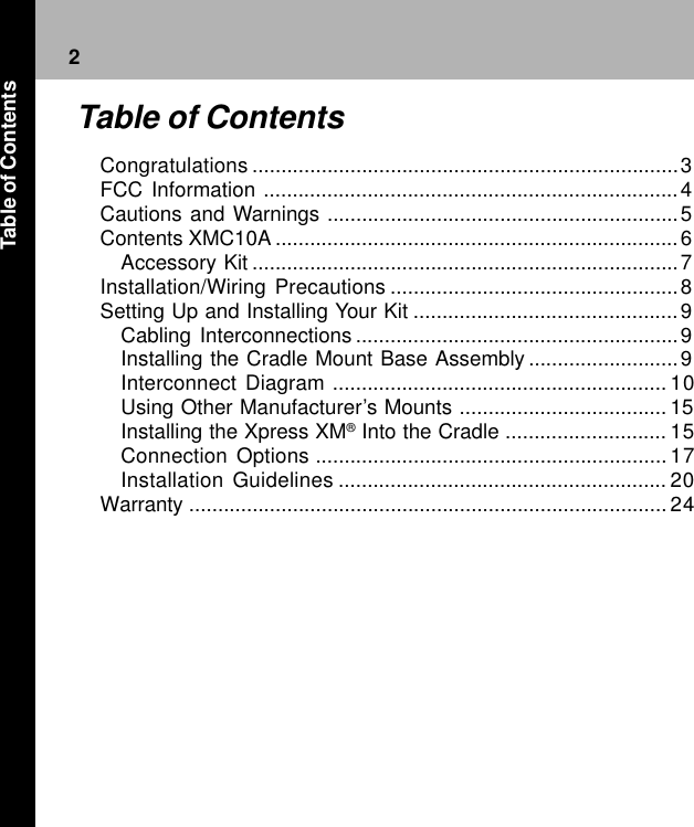 2Congratulations ..........................................................................3FCC Information ........................................................................4Cautions and Warnings .............................................................5Contents XMC10A ......................................................................6Accessory Kit ..........................................................................7Installation/Wiring Precautions ..................................................8Setting Up and Installing Your Kit ..............................................9Cabling Interconnections ........................................................9Installing the Cradle Mount Base Assembly ..........................9Interconnect Diagram .......................................................... 10Using Other Manufacturer’s Mounts .................................... 15Installing the Xpress XM® Into the Cradle ............................ 15Connection Options ............................................................. 17Installation Guidelines ......................................................... 20Warranty ................................................................................... 24Table of ContentsTable of Contents