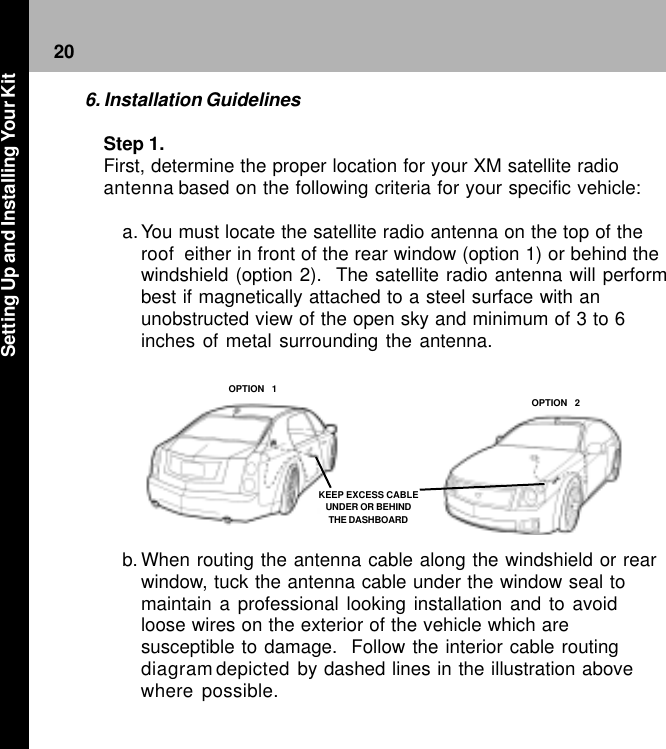 20KEEP EXCESS CABLEUNDER OR BEHINDTHE DASHBOARDOPTION  1OPTION  26. Installation GuidelinesStep 1.First, determine the proper location for your XM satellite radioantenna based on the following criteria for your specific vehicle:a. You must locate the satellite radio antenna on the top of theroof  either in front of the rear window (option 1) or behind thewindshield (option 2).  The satellite radio antenna will performbest if magnetically attached to a steel surface with anunobstructed view of the open sky and minimum of 3 to 6inches of metal surrounding the antenna.b. When routing the antenna cable along the windshield or rearwindow, tuck the antenna cable under the window seal tomaintain a professional looking installation and to avoidloose wires on the exterior of the vehicle which aresusceptible to damage.  Follow the interior cable routingdiagramdepicted by dashed lines in the illustration abovewhere possible.Setting Up and Installing Your Kit