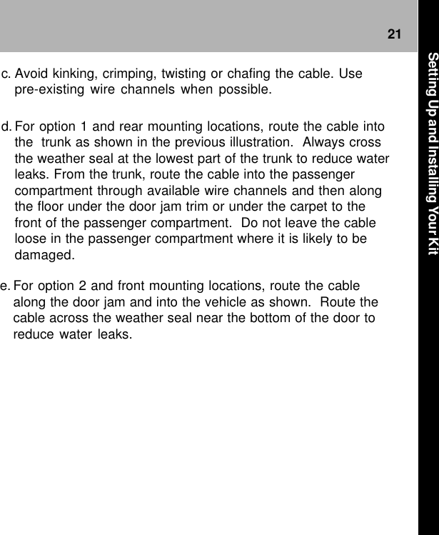 21e. For option 2 and front mounting locations, route the cablealong the door jam and into the vehicle as shown.  Route thecable across the weather seal near the bottom of the door toreduce water leaks.c. Avoid kinking, crimping, twisting or chafing the cable. Usepre-existing wire channels when possible.d. For option 1 and rear mounting locations, route the cable intothe trunk as shown in the previous illustration.  Always crossthe weather seal at the lowest part of the trunk to reduce waterleaks. From the trunk, route the cable into the passengercompartment through available wire channels and then alongthe floor under the door jam trim or under the carpet to thefront of the passenger compartment.  Do not leave the cableloose in the passenger compartment where it is likely to bedamaged.Setting Up and Installing Your Kit
