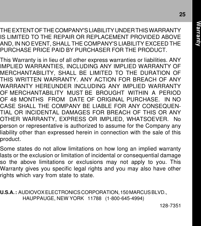 25THE EXTENT OF THE COMPANY&apos;S LIABILITY UNDER THIS WARRANTYIS LIMITED TO THE REPAIR OR REPLACEMENT PROVIDED ABOVEAND, IN NO EVENT, SHALL THE COMPANY&apos;S LIABILITY EXCEED THEPURCHASE PRICE PAID BY PURCHASER FOR THE PRODUCT.This Warranty is in lieu of all other express warranties or liabilities. ANYIMPLIED WARRANTIES, INCLUDING ANY IMPLIED WARRANTY OFMERCHANTABILITY, SHALL BE LIMITED TO THE DURATION OFTHIS WRITTEN WARRANTY. ANY ACTION FOR BREACH OF ANYWARRANTY HEREUNDER INCLUDING ANY IMPLIED WARRANTYOF MERCHANTABILITY  MUST BE  BROUGHT  WITHIN  A  PERIODOF 48 MONTHS  FROM  DATE OF ORIGINAL PURCHASE.  IN NOCASE SHALL THE COMPANY BE LIABLE FOR ANY CONSEQUEN-TIAL OR INCIDENTAL DAMAGES FOR BREACH OF THIS OR ANYOTHER WARRANTY, EXPRESS OR IMPLIED, WHATSOEVER.  Noperson or representative is authorized to assume for the Company anyliability other than expressed herein in connection with the sale of thisproduct.Some states do not allow limitations on how long an implied warrantylasts or the exclusion or limitation of incidental or consequential damageso the above limitations or exclusions may not apply to you. ThisWarranty gives you specific legal rights and you may also have otherrights which vary from state to state.U.S.A. :  AUDIOVOX ELECTRONICS CORPORATION, 150 MARCUS BLVD.,HAUPPAUGE, NEW YORK   11788   (1-800-645-4994)128-7351Warranty