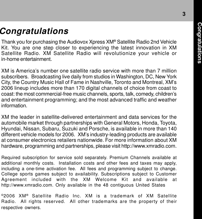 3CongratulationsCongratulationsThank you for purchasing the Audiovox Xpress XM® Satellite Radio 2nd VehicleKit. You are one step closer to experiencing the latest innovation in XMSatellite Radio. XM Satellite Radio will revolutionize your vehicle orin-home entertainment.XM is America’s number one satellite radio service with more than 7 millionsubscribers.  Broadcasting live daily from studios in Washington, DC, New YorkCity, the Country Music Hall of Fame in Nashville, Toronto and Montreal, XM’s2006 lineup includes more than 170 digital channels of choice from coast tocoast: the most commercial-free music channels, sports, talk, comedy, children’sand entertainment programming; and the most advanced traffic and weatherinformation.XM the leader in satellite-delivered entertainment and data services for theautomobile market through partnerships with General Motors, Honda, Toyota,Hyundai, Nissan, Subaru, Suzuki and Porsche, is available in more than 140different vehicle models for 2006.  XM’s industry-leading products are availableat consumer electronics retailers nationwide. For more information about XMhardware, programming and partnerships, please visit http://www.xmradio.com.Required subscription for service sold separately. Premium Channels available atadditional monthly costs.  Installation costs and other fees and taxes may apply,including a one-time activation fee.  All fees and programming subject to change.College sports games subject to availability. Subscriptions subject to CustomerAgreement included with the XM Welcome Kit and available athttp://www.xmradio.com. Only available in the 48 contiguous United States©2006 XM® Satellite Radio Inc. XM is a trademark of XM SatelliteRadio.  All rights reserved.  All other trademarks are the property of theirrespective owners.