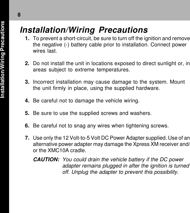 8Installation/Wiring Precautions1. To prevent a short-circuit, be sure to turn off the ignition and removethe negative (-) battery cable prior to installation. Connect powerwires last.2. Do not install the unit in locations exposed to direct sunlight or, inareas subject to extreme temperatures.3. Incorrect installation may cause damage to the system. Mountthe unit firmly in place, using the supplied hardware.4. Be careful not to damage the vehicle wiring.5. Be sure to use the supplied screws and washers.6. Be careful not to snag any wires when tightening screws.7. Use only the 12 Volt-to-5 Volt DC Power Adapter supplied. Use of analternative power adapter may damage the Xpress XM receiver and/or the XMC10A cradle.CAUTION: You could drain the vehicle battery if the DC poweradapter remains plugged in after the ignition is turnedoff. Unplug the adapter to prevent this possibility.Installation/Wiring Precautions