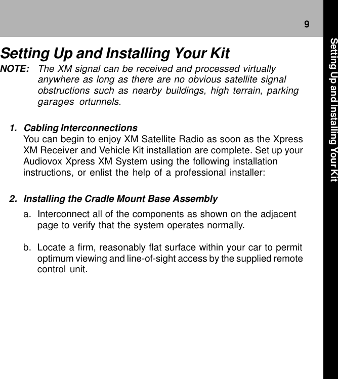 9Setting Up and Installing Your KitNOTE: The XM signal can be received and processed virtuallyanywhere as long as there are no obvious satellite signalobstructions such as nearby buildings, high terrain, parkinggarages ortunnels.1. Cabling InterconnectionsYou can begin to enjoy XM Satellite Radio as soon as the XpressXM Receiver and Vehicle Kit installation are complete. Set up yourAudiovox Xpress XM System using the following installationinstructions, or enlist the help of a professional installer:2. Installing the Cradle Mount Base Assemblya. Interconnect all of the components as shown on the adjacentpage to verify that the system operates normally.b. Locate a firm, reasonably flat surface within your car to permitoptimum viewing and line-of-sight access by the supplied remotecontrol unit.Setting Up and Installing Your Kit