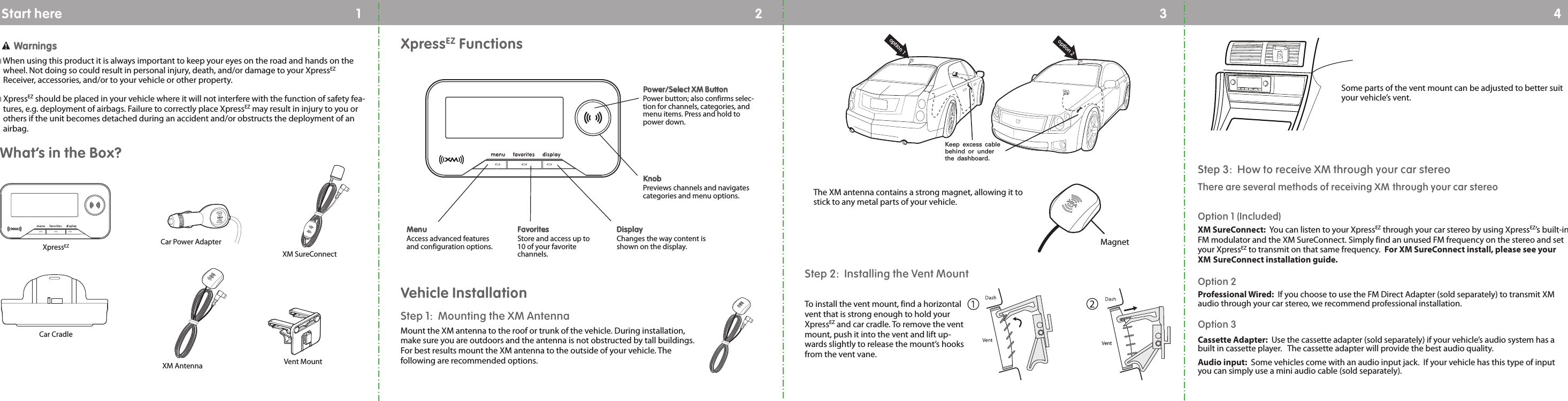 12 34Car Power AdapterXM SureConnectVent MountWWaarrnniinnggssIWhen using this product it is always important to keep your eyes on the road and hands on thewheel. Not doing so could result in personal injury, death, and/or damage to your XpressEZReceiver, accessories, and/or to your vehicle or other property.IXpressEZ should be placed in your vehicle where it will not interfere with the function of safety fea-tures, e.g. deployment of airbags. Failure to correctly place XpressEZ may result in injury to you orothers if the unit becomes detached during an accident and/or obstructs the deployment of anairbag.What’s in the Box?XpressEZCar CradleStep 1:  Mounting the XM AntennaMount the XM antenna to the roof or trunk of the vehicle. During installation,make sure you are outdoors and the antenna is not obstructed by tall buildings.For best results mount the XM antenna to the outside of your vehicle. Thefollowing are recommended options.XpressEZ FunctionsDDiissppllaayy                        Changes the way content isshown on the display.KKnnoobb                       Previews channels and navigatescategories and menu options.MMeennuu                        Access advanced featuresand configuration options.FFaavvoorriitteess                  Store and access up to10 of your favoritechannels.Vehicle InstallationThe XM antenna contains a strong magnet, allowing it tostick to any metal parts of your vehicle.  Magnetoption 1option 2Keep excess cable behind or under the dashboard.Step 2:  Installing the Vent Mount To install the vent mount, find a horizontalvent that is strong enough to hold yourXpressEZ and car cradle. To remove the ventmount, push it into the vent and lift up-wards slightly to release the mount’s hooksfrom the vent vane.Some parts of the vent mount can be adjusted to better suityour vehicle’s vent.  Step 3:  How to receive XM through your car stereoThere are several methods of receiving XM through your car stereoOption 1 (Included)XM SureConnect:  You can listen to your XpressEZ through your car stereo by using XpressEZ’s built-inFM modulator and the XM SureConnect. Simply find an unused FM frequency on the stereo and setyour XpressEZ to transmit on that same frequency.  For XM SureConnect install, please see yourXM SureConnect installation guide.Option 2 Professional Wired: If you choose to use the FM Direct Adapter (sold separately) to transmit XMaudio through your car stereo, we recommend professional installation.Option 3Cassette Adapter:  Use the cassette adapter (sold separately) if your vehicle’s audio system has abuilt in cassette player.   The cassette adapter will provide the best audio quality.Audio input: Some vehicles come with an audio input jack.  If your vehicle has this type of inputyou can simply use a mini audio cable (sold separately).XM AntennaPPoowweerr//SSeelleecctt XXMM BBuuttttoonn                        Power button; also confirms selec-tion for channels, categories, andmenu items. Press and hold topower down.Start here