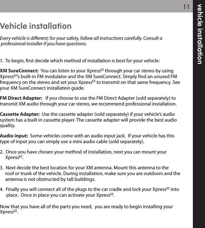 vehicle installation11Vehicle installationEvery vehicle is different; for your safety, follow all instructions carefully. Consult aprofessional installer if you have questions.1.  To begin, first decide which method of installation is best for your vehicle:XM SureConnect:  You can listen to your XpressEZ through your car stereo by usingXpressEZ’s built-in FM modulator and the XM SureConnect. Simply find an unused FMfrequency on the stereo and set your XpressEZ to transmit on that same frequency. Seeyour XM SureConnect installation guide.  FM Direct Adapter: If you choose to use the FM Direct Adapter (sold separately) totransmit XM audio through your car stereo, we recommend professional installation.Cassette Adapter:  Use the cassette adapter (sold separately) if your vehicle’s audiosystem has a built in cassette player. The cassette adapter will provide the best audioquality.Audio input: Some vehicles come with an audio input jack.  If your vehicle has thistype of input you can simply use a mini audio cable (sold separately).2.  Once you have chosen your method of installation, next you can mount your XpressEZ.3.  Next decide the best location for your XM antenna. Mount this antenna to the roof or trunk of the vehicle. During installation, make sure you are outdoors and the antenna is not obstructed by tall buildings.4.  Finally you will connect all of the plugs to the car cradle and lock your XpressEZ into place.  Once in place you can activate your XpressEZ. Now that you have all of the parts you need,  you are ready to begin installing yourXpressEZ.