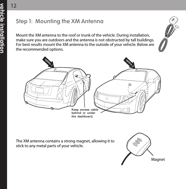 vehicle installation12Step 1:  Mounting the XM AntennaMount the XM antenna to the roof or trunk of the vehicle. During installation,make sure you are outdoors and the antenna is not obstructed by tall buildings.For best results mount the XM antenna to the outside of your vehicle. Below arethe recommended options.The XM antenna contains a strong magnet, allowing it tostick to any metal parts of your vehicle.  option 1option 2Keep excess cable behind or under the dashboard.Magnet