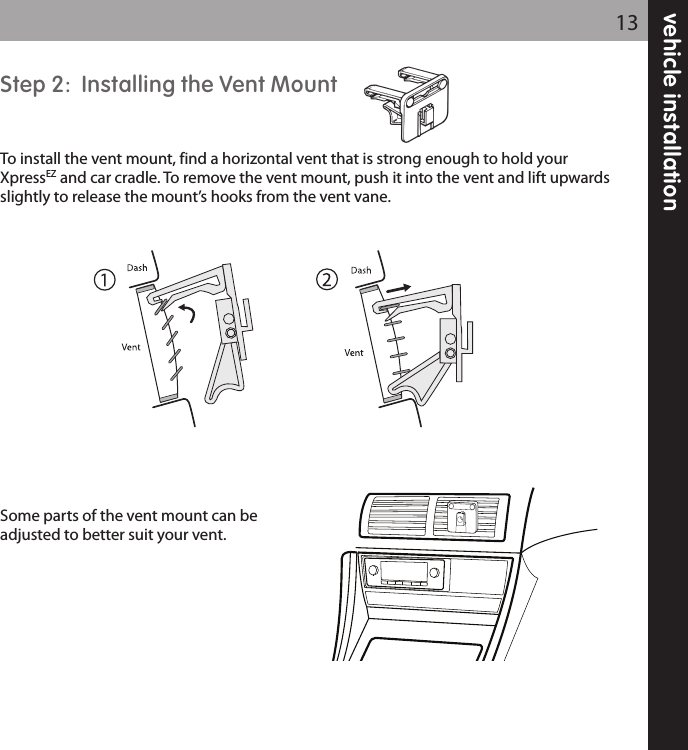 vehicle installation13Step 2:  Installing the Vent MountTo install the vent mount, find a horizontal vent that is strong enough to hold yourXpressEZ and car cradle. To remove the vent mount, push it into the vent and lift upwardsslightly to release the mount’s hooks from the vent vane.Some parts of the vent mount can beadjusted to better suit your vent.  
