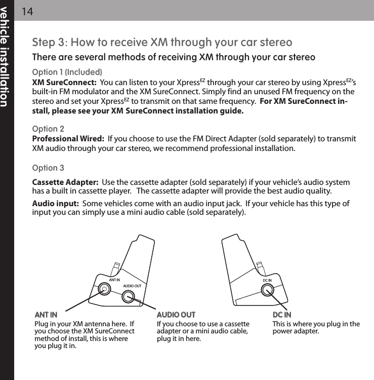 ANT INAUDIO OUTAANNTT IINN                       Plug in your XM antenna here.  Ifyou choose the XM SureConnectmethod of install, this is whereyou plug it in.AAUUDDIIOO OOUUTT                       If you choose to use a cassetteadapter or a mini audio cable,plug it in here.  DDCC IINN                       This is where you plug in thepower adapter.  DC INStep 3: How to receive XM through your car stereoThere are several methods of receiving XM through your car stereoOption 1 (Included)XM SureConnect:  You can listen to your XpressEZ through your car stereo by using XpressEZ’sbuilt-in FM modulator and the XM SureConnect. Simply find an unused FM frequency on thestereo and set your XpressEZ to transmit on that same frequency.  For XM SureConnect in-stall, please see your XM SureConnect installation guide.Option 2 Professional Wired: If you choose to use the FM Direct Adapter (sold separately) to transmitXM audio through your car stereo, we recommend professional installation.Option 3Cassette Adapter:  Use the cassette adapter (sold separately) if your vehicle’s audio systemhas a built in cassette player.   The cassette adapter will provide the best audio quality.Audio input: Some vehicles come with an audio input jack.  If your vehicle has this type ofinput you can simply use a mini audio cable (sold separately).vehicle installation14